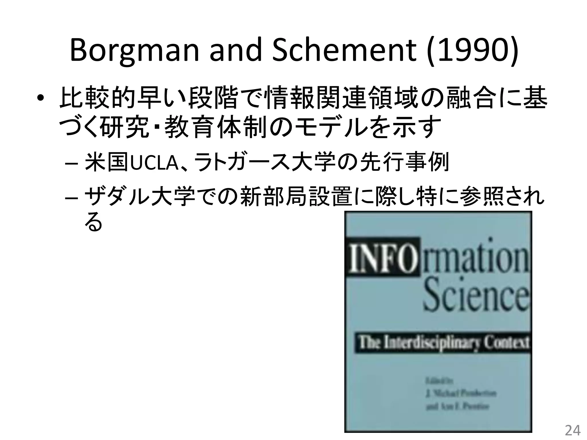 Borgman and Schement (1990) 
• 比較的早い段階で情報関連領域の融合に基 
づく研究・教育体制のモデルを示す 
– 米国UCLA、ラトガース大学の先行事例 
– ザダル大学での新部局設置に際し特に参照され 
る 
24 
 
