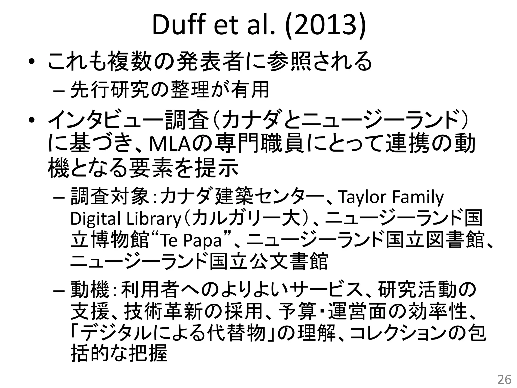 Duff et al. (2013) 
• これも複数の発表者に参照される 
– 先行研究の整理が有用 
• インタビュー調査（カナダとニュージーランド） 
に基づき、MLAの専門職員にとって連携の動 
機となる要素を提示 
– 調査対象：カナダ建築センター、Taylor Family 
Digital Library（カルガリー大）、ニュージーランド国 
立博物館“Te Papa”、ニュージーランド国立図書館、 
ニュージーランド国立公文書館 
– 動機：利用者へのよりよいサービス、研究活動の 
支援、技術革新の採用、予算・運営面の効率性、 
「デジタルによる代替物」の理解、コレクションの包 
括的な把握 
26 
 