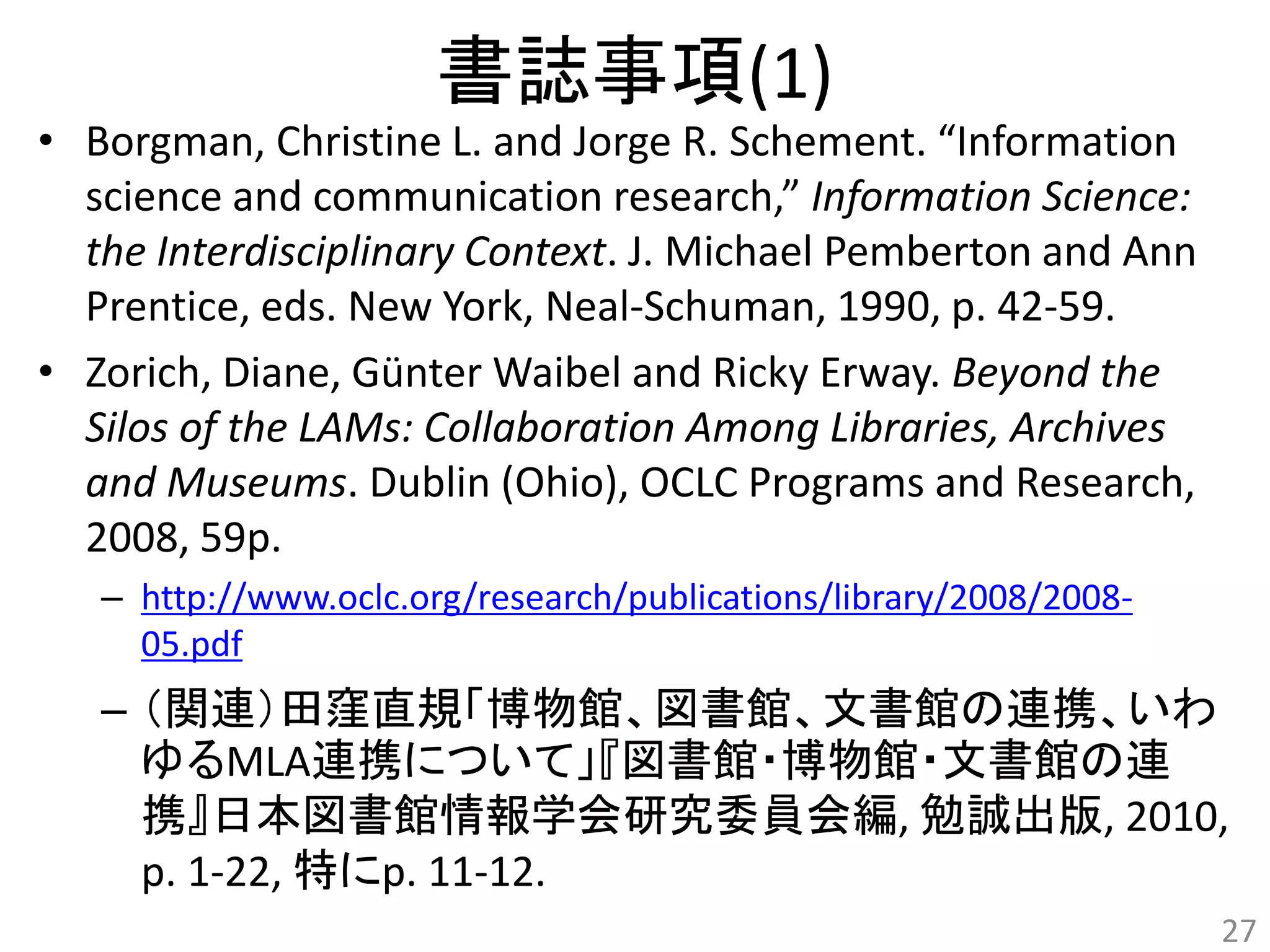 書誌事項(1) 
• Borgman, Christine L. and Jorge R. Schement. “Information 
science and communication research,” Information Science: 
the Interdisciplinary Context. J. Michael Pemberton and Ann 
Prentice, eds. New York, Neal-Schuman, 1990, p. 42-59. 
• Zorich, Diane, Günter Waibel and Ricky Erway. Beyond the 
Silos of the LAMs: Collaboration Among Libraries, Archives 
and Museums. Dublin (Ohio), OCLC Programs and Research, 
2008, 59p. 
– http://www.oclc.org/research/publications/library/2008/2008- 
05.pdf 
– （関連）田窪直規「博物館、図書館、文書館の連携、いわ 
ゆるMLA連携について」『図書館・博物館・文書館の連 
携』日本図書館情報学会研究委員会編, 勉誠出版, 2010, 
p. 1-22, 特にp. 11-12. 
27 
 