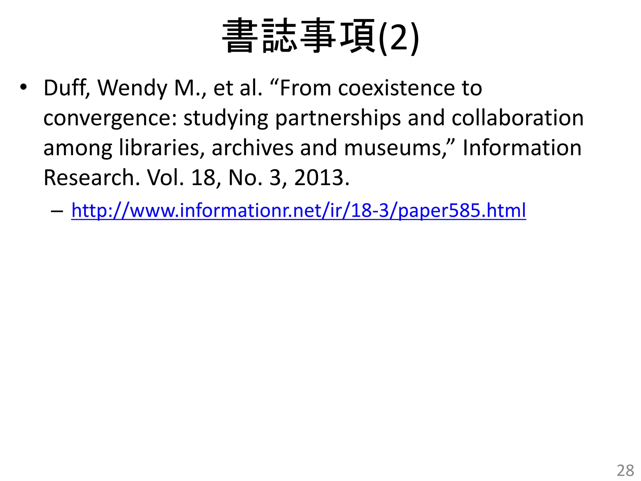 書誌事項(2) 
• Duff, Wendy M., et al. “From coexistence to 
convergence: studying partnerships and collaboration 
among libraries, archives and museums,” Information 
Research. Vol. 18, No. 3, 2013. 
– http://www.informationr.net/ir/18-3/paper585.html 
28 
 