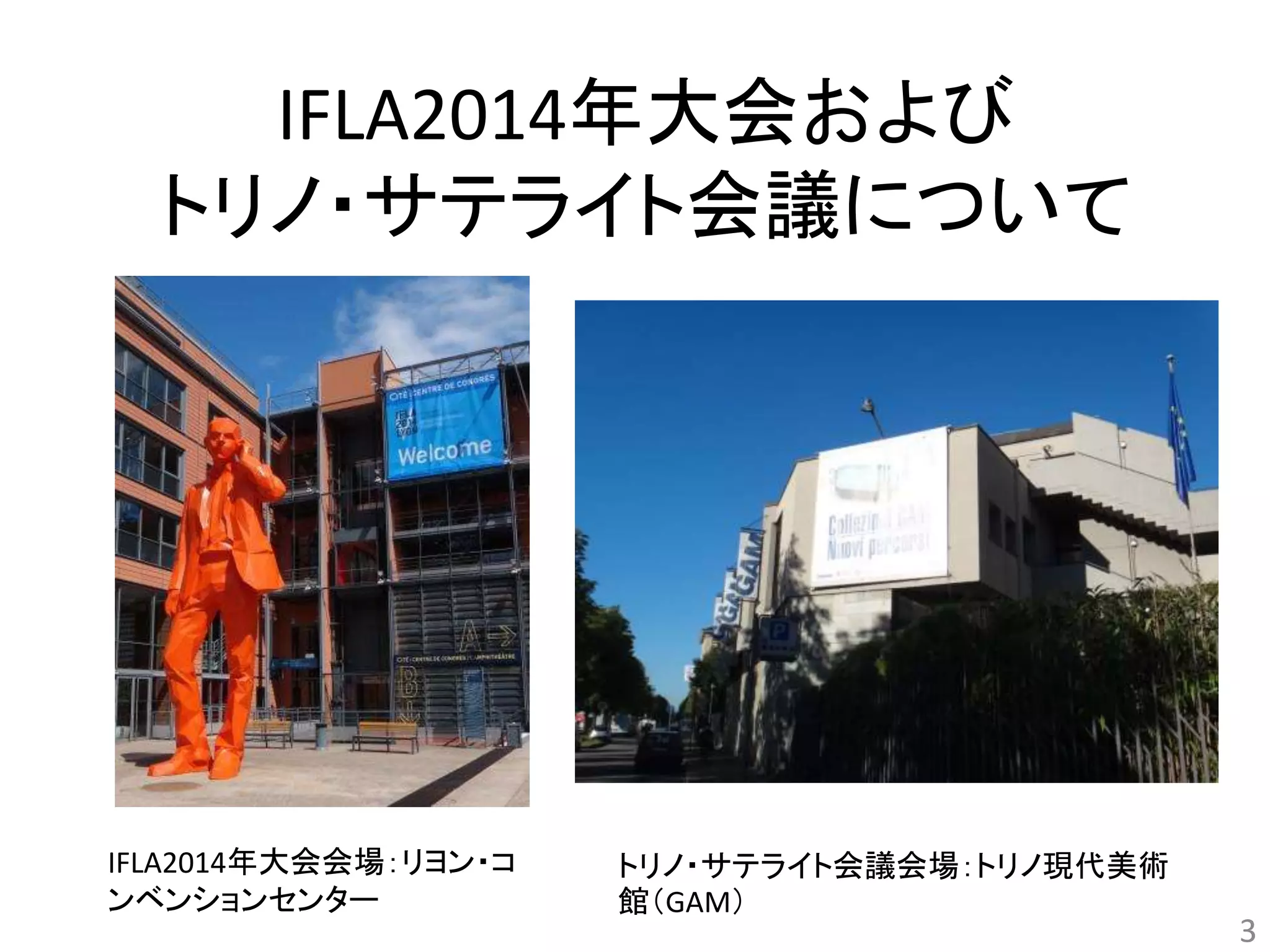 IFLA2014年大会および 
トリノ・サテライト会議について 
3 
IFLA2014年大会会場：リヨン・コ 
ンベンションセンター 
トリノ・サテライト会議会場：トリノ現代美術 
館（GAM） 
 