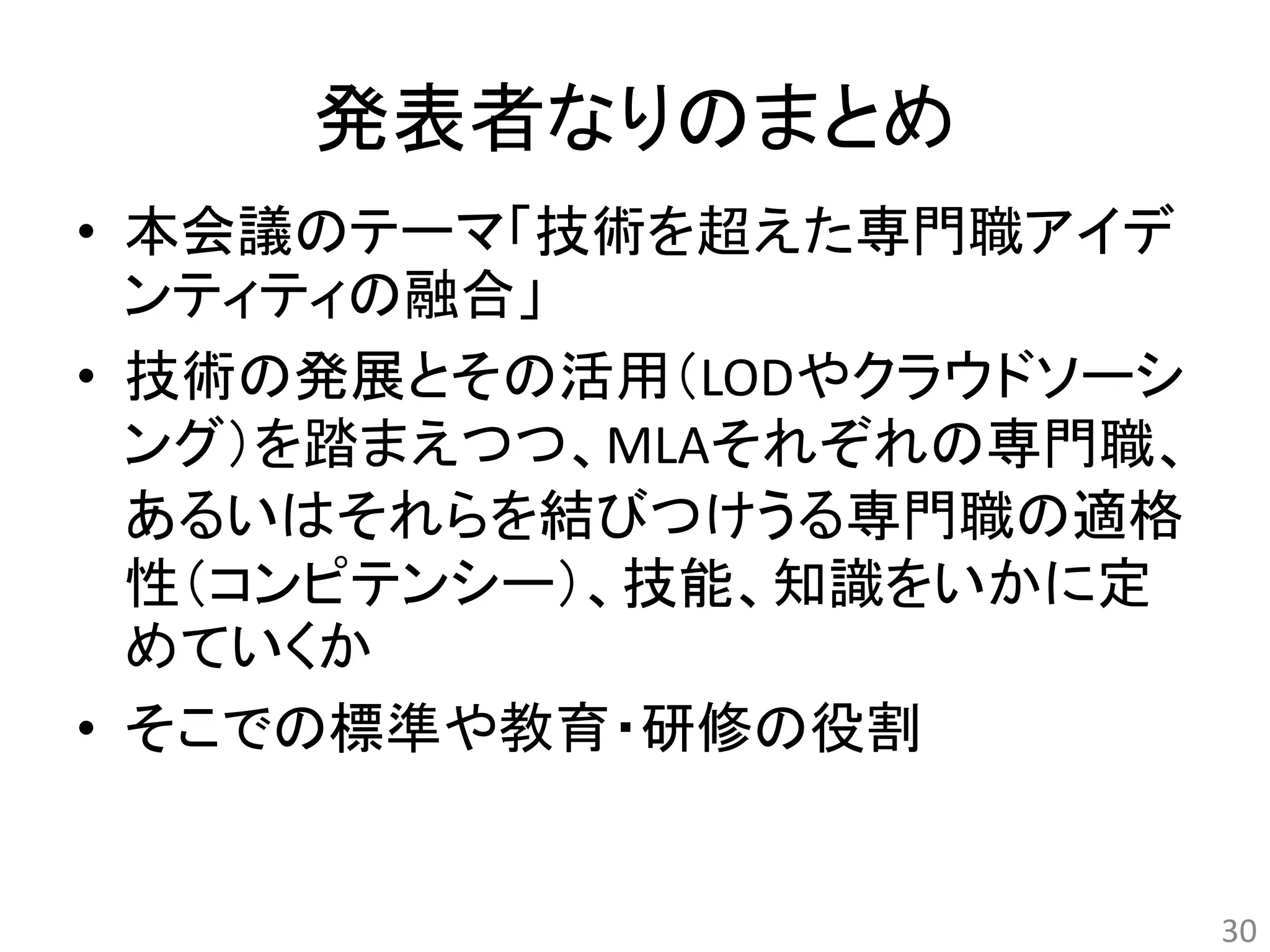 発表者なりのまとめ 
• 本会議のテーマ「技術を超えた専門職アイデ 
ンティティの融合」 
• 技術の発展とその活用（LODやクラウドソーシ 
ング）を踏まえつつ、MLAそれぞれの専門職、 
あるいはそれらを結びつけうる専門職の適格 
性（コンピテンシー）、技能、知識をいかに定 
めていくか 
• そこでの標準や教育・研修の役割 
30 
 
