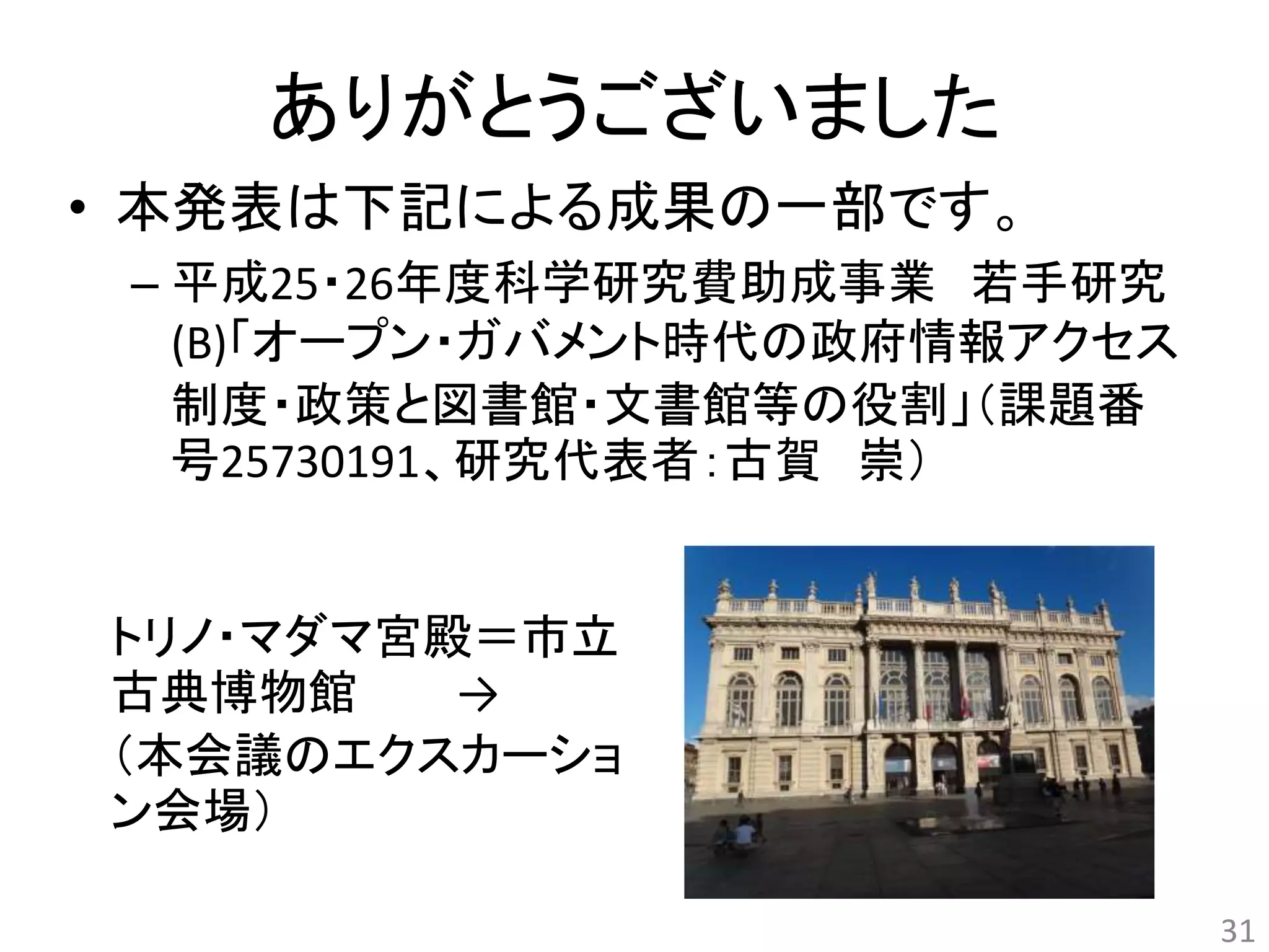 ありがとうございました 
• 本発表は下記による成果の一部です。 
– 平成25・26年度科学研究費助成事業若手研究 
(B)「オープン・ガバメント時代の政府情報アクセス 
制度・政策と図書館・文書館等の役割」（課題番 
号25730191、研究代表者：古賀崇） 
31 
トリノ・マダマ宮殿＝市立 
古典博物館→ 
（本会議のエクスカーショ 
ン会場） 
