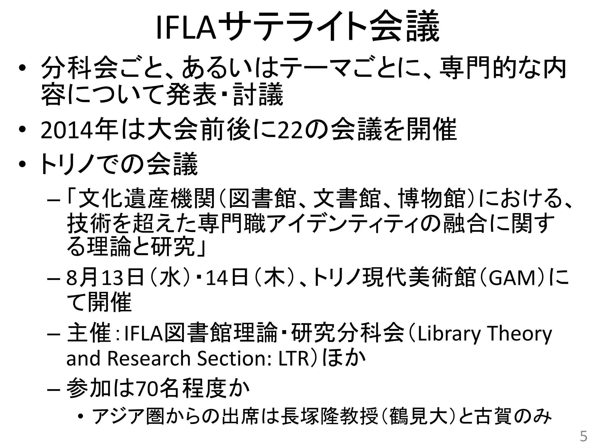 IFLAサテライト会議 
• 分科会ごと、あるいはテーマごとに、専門的な内 
容について発表・討議 
• 2014年は大会前後に22の会議を開催 
• トリノでの会議 
– 「文化遺産機関（図書館、文書館、博物館）における、 
技術を超えた専門職アイデンティティの融合に関す 
る理論と研究」 
– 8月13日（水）・14日（木）、トリノ現代美術館（GAM）に 
て開催 
– 主催：IFLA図書館理論・研究分科会（Library Theory 
and Research Section: LTR）ほか 
– 参加は70名程度か 
• アジア圏からの出席は長塚隆教授（鶴見大）と古賀のみ 
5 
 