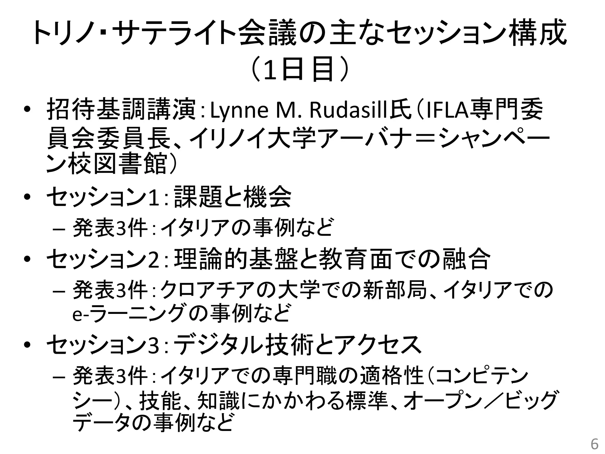 トリノ・サテライト会議の主なセッション構成 
（1日目） 
• 招待基調講演：Lynne M. Rudasill氏（IFLA専門委 
員会委員長、イリノイ大学アーバナ＝シャンペー 
ン校図書館） 
• セッション1：課題と機会 
– 発表3件：イタリアの事例など 
• セッション2：理論的基盤と教育面での融合 
– 発表3件：クロアチアの大学での新部局、イタリアでの 
e-ラーニングの事例など 
• セッション3：デジタル技術とアクセス 
– 発表3件：イタリアでの専門職の適格性（コンピテン 
シー）、技能、知識にかかわる標準、オープン／ビッグ 
データの事例など 
6 
 