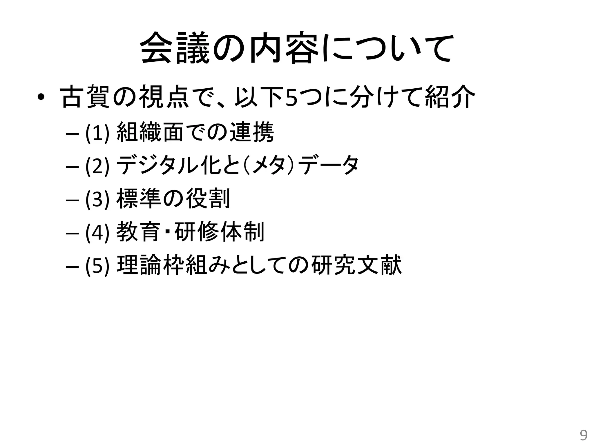 会議の内容について 
• 古賀の視点で、以下5つに分けて紹介 
– (1) 組織面での連携 
– (2) デジタル化と（メタ）データ 
– (3) 標準の役割 
– (4) 教育・研修体制 
– (5) 理論枠組みとしての研究文献 
9 
 