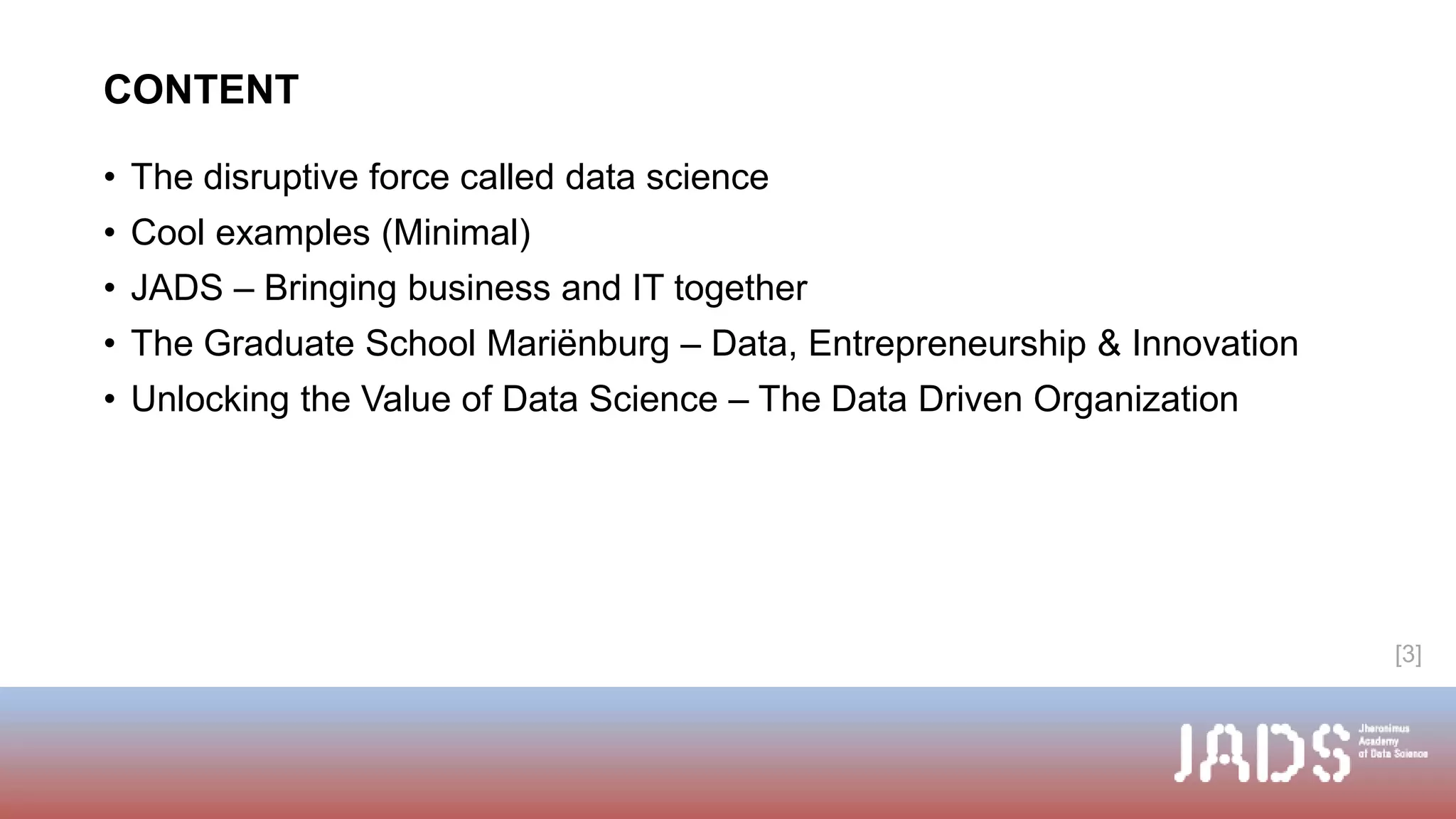 CONTENT
• The disruptive force called data science
• Cool examples (Minimal)
• JADS – Bringing business and IT together
• The Graduate School Mariënburg – Data, Entrepreneurship & Innovation
• Unlocking the Value of Data Science – The Data Driven Organization
[3]
 