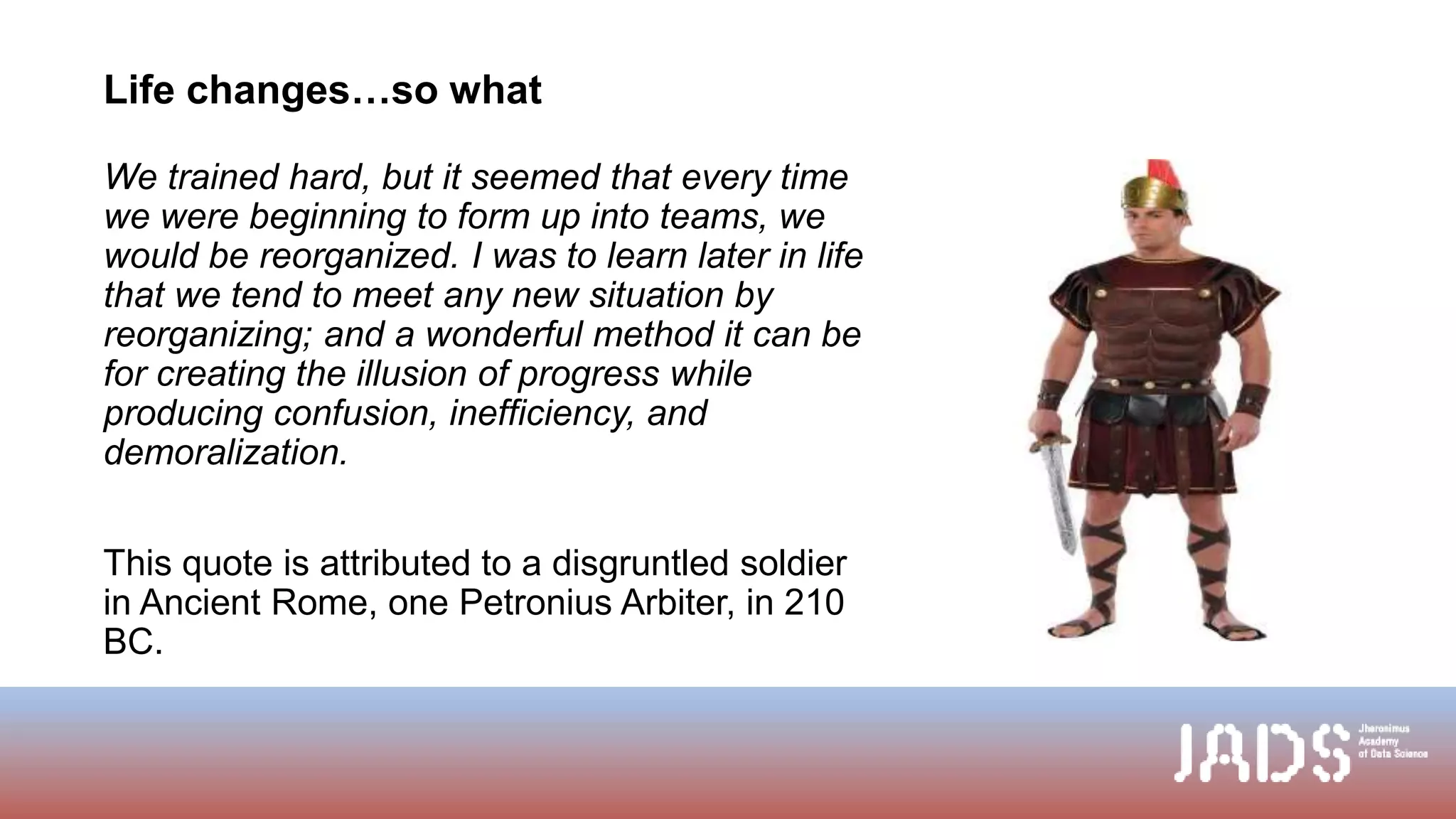 Life changes…so what
We trained hard, but it seemed that every time
we were beginning to form up into teams, we
would be reorganized. I was to learn later in life
that we tend to meet any new situation by
reorganizing; and a wonderful method it can be
for creating the illusion of progress while
producing confusion, inefficiency, and
demoralization.
This quote is attributed to a disgruntled soldier
in Ancient Rome, one Petronius Arbiter, in 210
BC.
 