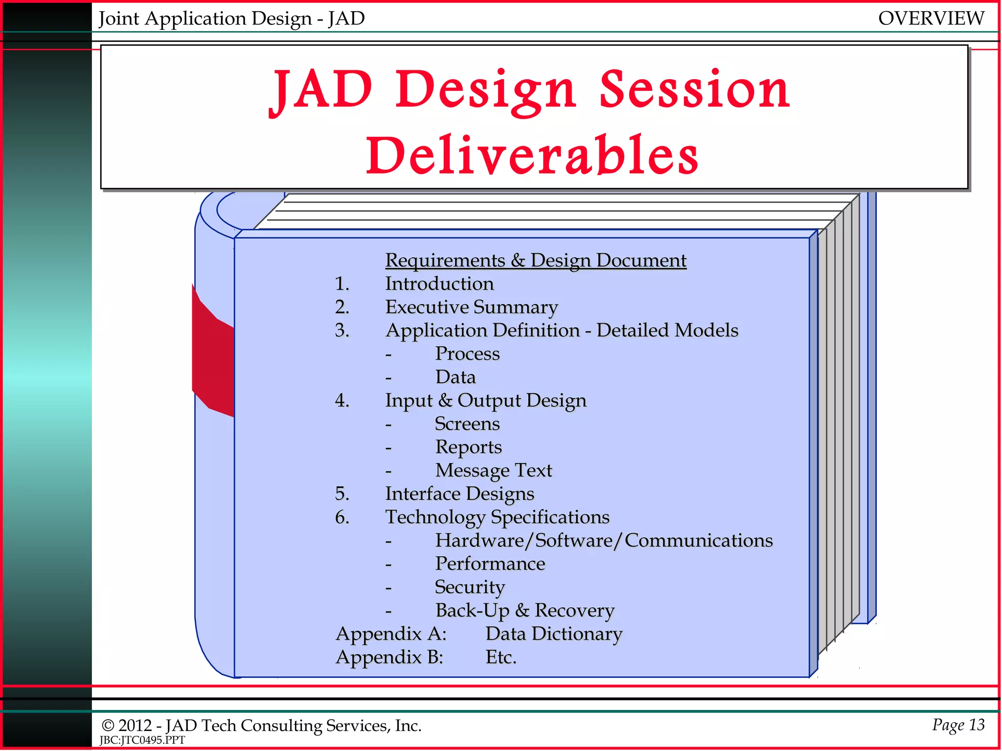 Joint Application Design - JAD                                                OVERVIEW



                       JAD Design Session
                          Deliverables
                                   Requirements & Design Document
                               1.  Introduction
                               2.  Executive Summary
                               3.  Application Definition - Detailed Models
                                   -     Process
                                   -     Data
                               4.  Input & Output Design
                                   -     Screens
                                   -     Reports
                                   -     Message Text
                               5.  Interface Designs
                               6.  Technology Specifications
                                   -     Hardware/Software/Communications
                                   -     Performance
                                   -     Security
                                   -     Back-Up & Recovery
                               Appendix A:     Data Dictionary
                               Appendix B:     Etc.


© 2012 - JAD Tech Consulting Services, Inc.                                       Page 13
JBC:JTC0495.PPT
 