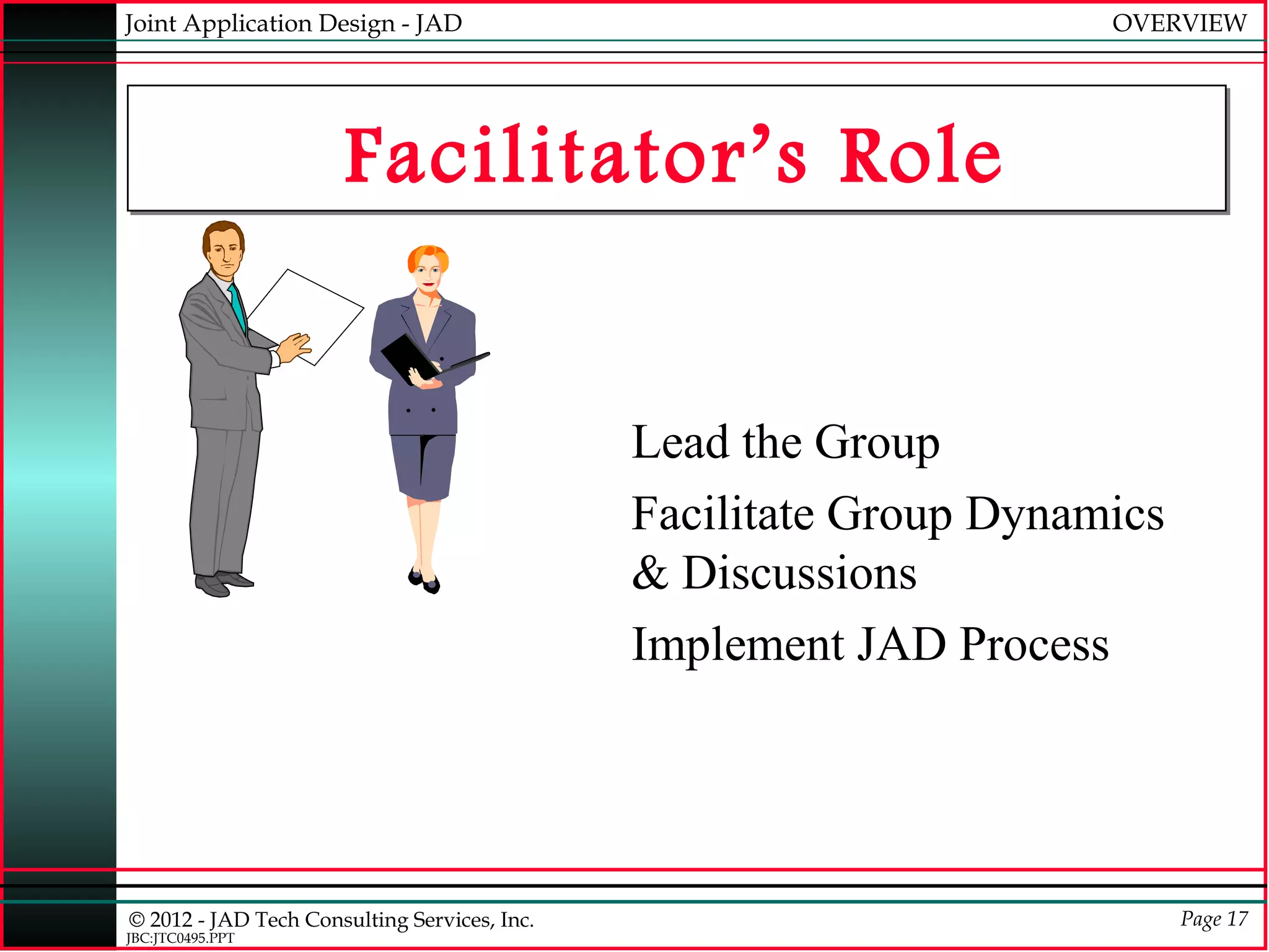 Joint Application Design - JAD                                      OVERVIEW




                      Facilitator’s Role


                                              Lead the Group
                                              Facilitate Group Dynamics
                                              & Discussions
                                              Implement JAD Process




© 2012 - JAD Tech Consulting Services, Inc.                               Page 17
JBC:JTC0495.PPT
 