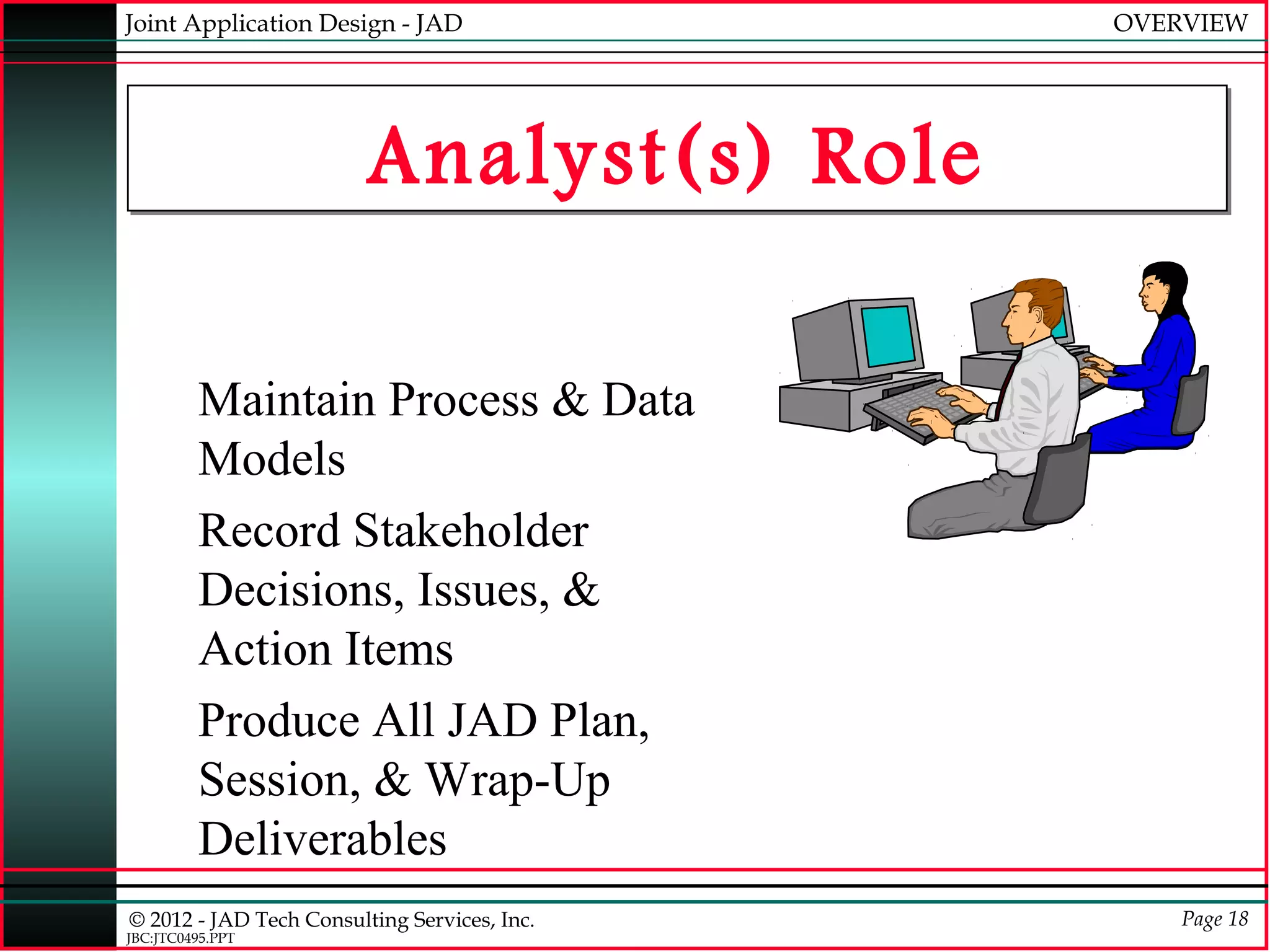 Joint Application Design - JAD                OVERVIEW




                         Analyst(s) Role

         Maintain Process & Data
         Models
         Record Stakeholder
         Decisions, Issues, &
         Action Items
         Produce All JAD Plan,
         Session, & Wrap-Up
         Deliverables
© 2012 - JAD Tech Consulting Services, Inc.       Page 18
JBC:JTC0495.PPT
 