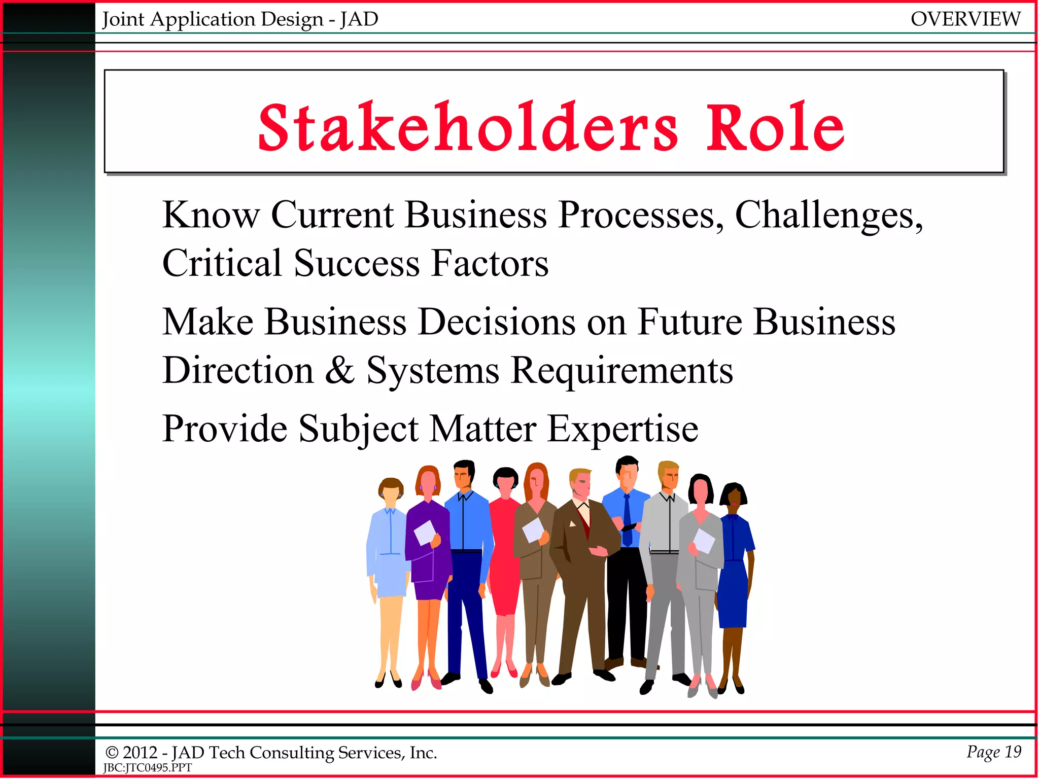 Joint Application Design - JAD                      OVERVIEW




                   Stakeholders Role
         Know Current Business Processes, Challenges,
         Critical Success Factors
         Make Business Decisions on Future Business
         Direction & Systems Requirements
         Provide Subject Matter Expertise




© 2012 - JAD Tech Consulting Services, Inc.             Page 19
JBC:JTC0495.PPT
 