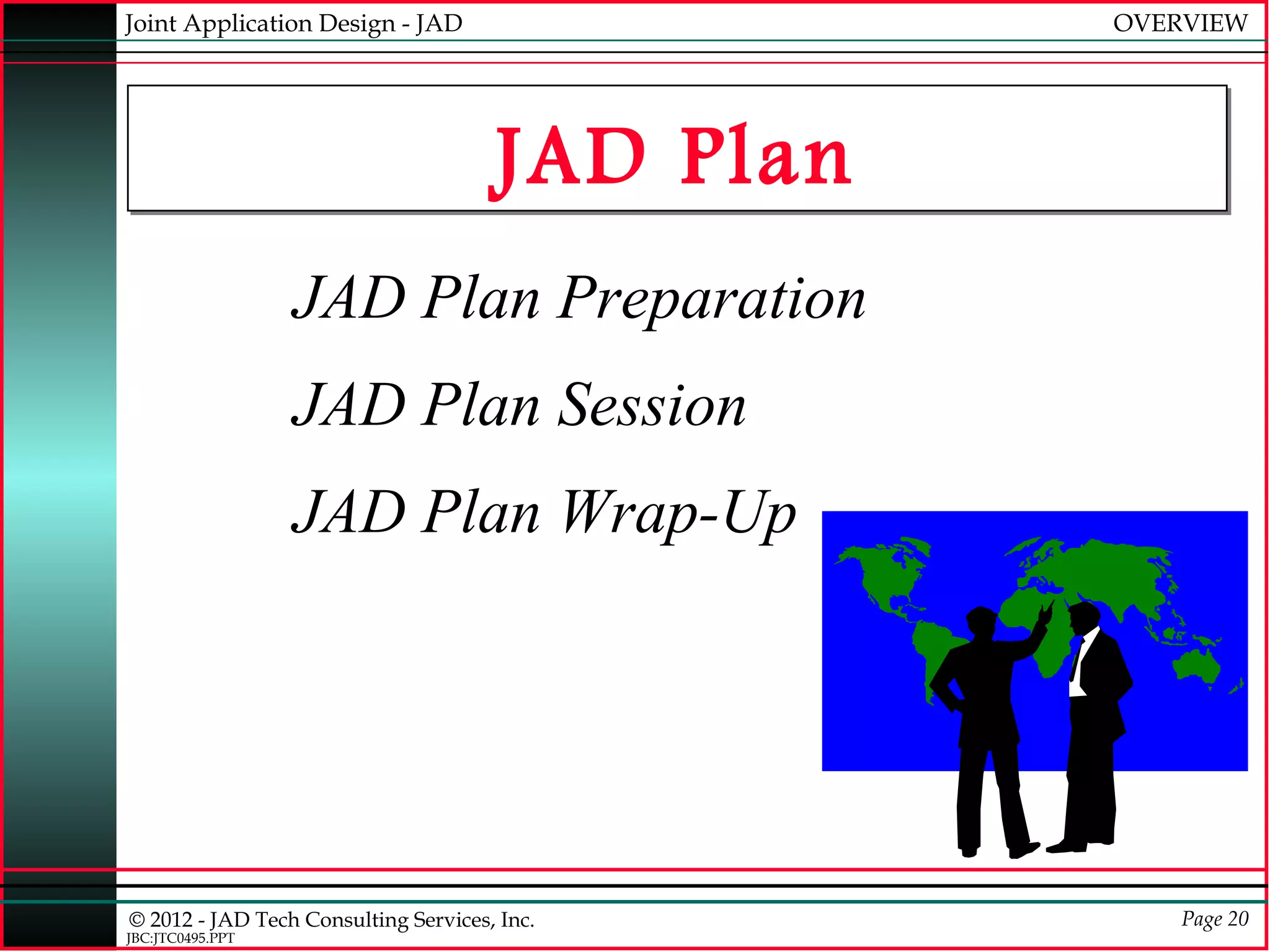 Joint Application Design - JAD                   OVERVIEW




                                      JAD Plan
                  JAD Plan Preparation
                  JAD Plan Session
                  JAD Plan Wrap-Up




© 2012 - JAD Tech Consulting Services, Inc.          Page 20
JBC:JTC0495.PPT
 