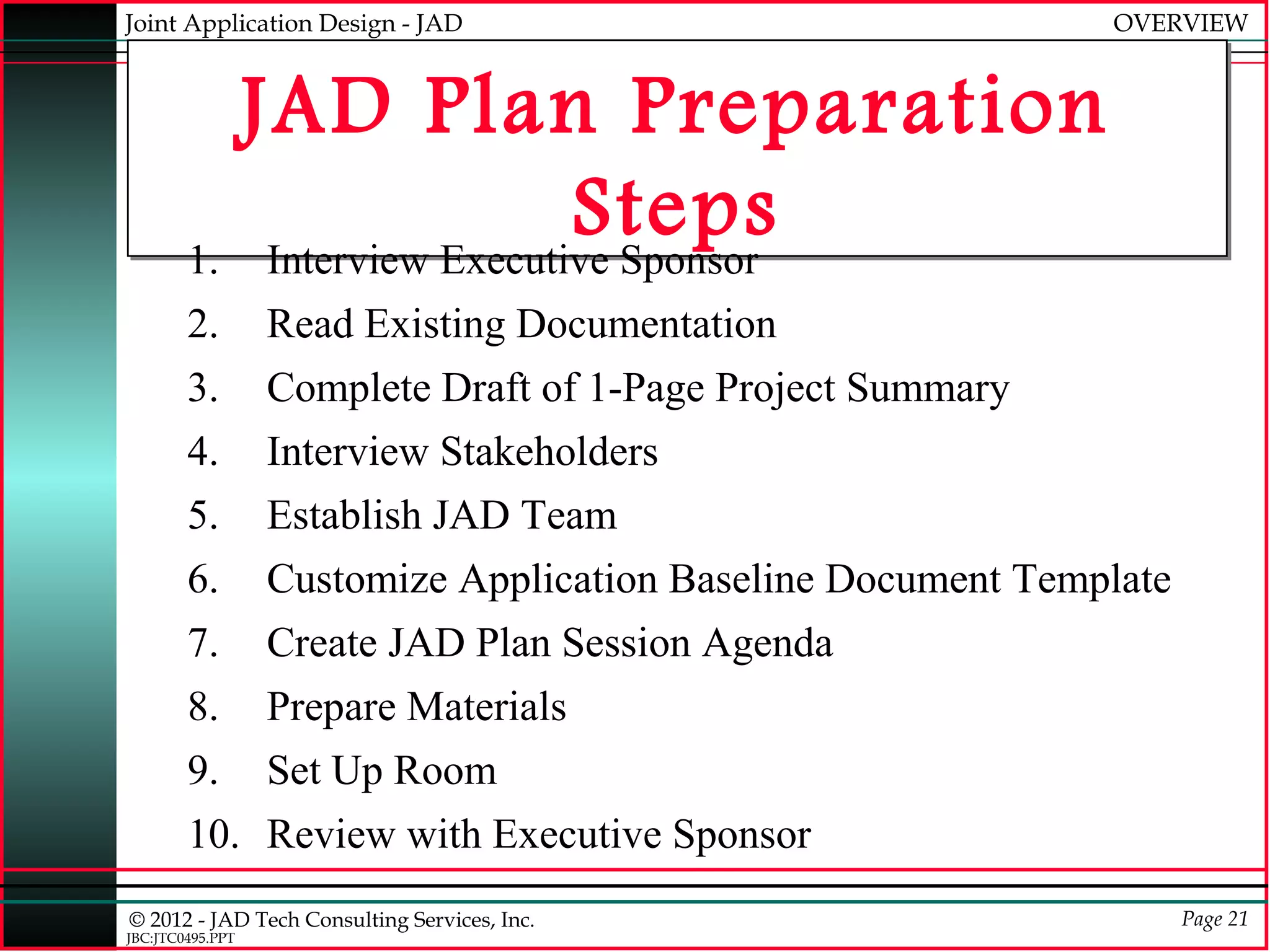 Joint Application Design - JAD                                OVERVIEW



          JAD Plan Preparation
                            Steps
        1. Interview Executive Sponsor
        2.        Read Existing Documentation
        3.        Complete Draft of 1-Page Project Summary
        4.        Interview Stakeholders
        5.        Establish JAD Team
        6.        Customize Application Baseline Document Template
        7.        Create JAD Plan Session Agenda
        8.        Prepare Materials
        9.        Set Up Room
        10. Review with Executive Sponsor
© 2012 - JAD Tech Consulting Services, Inc.                          Page 21
JBC:JTC0495.PPT
 