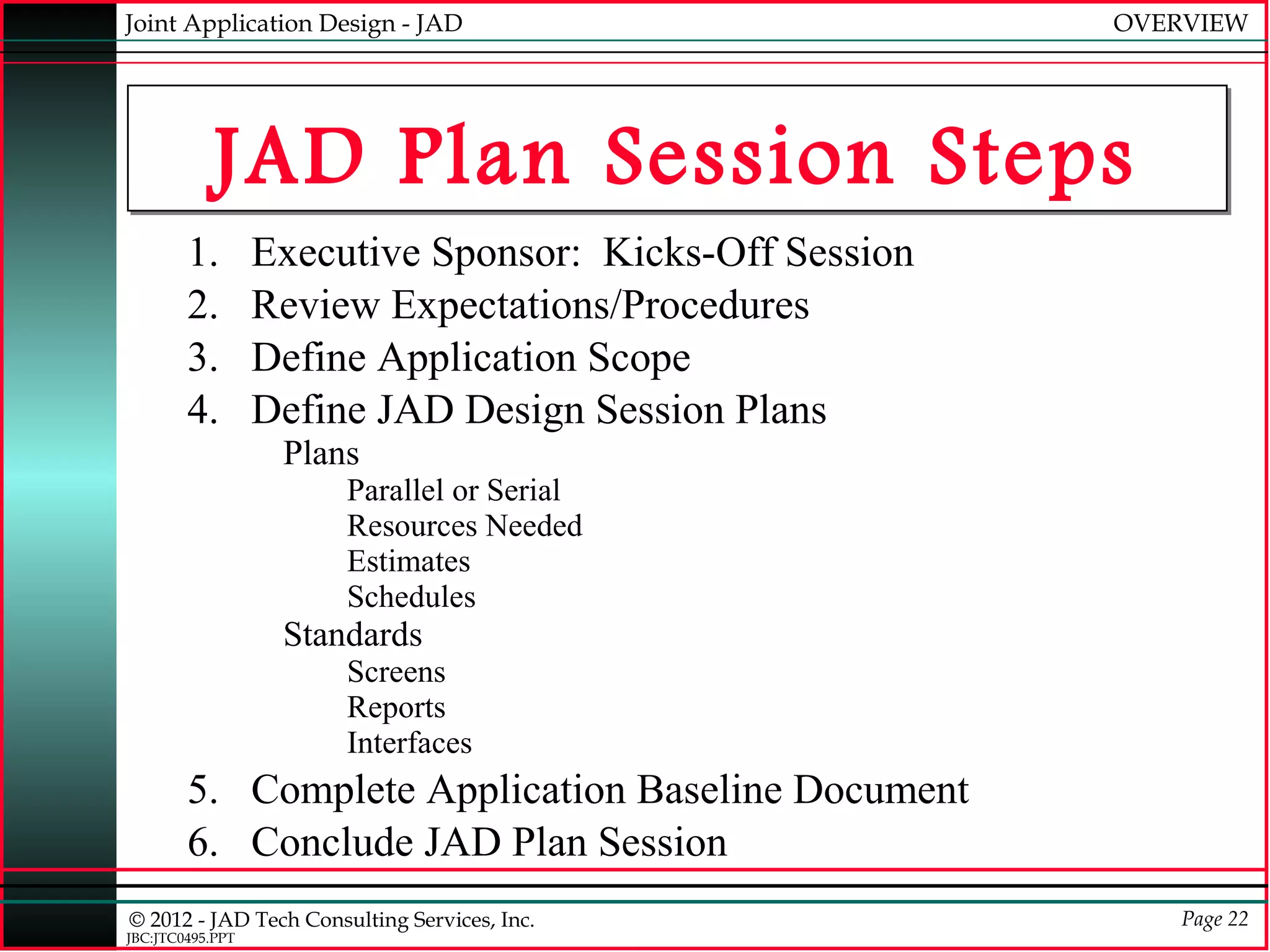 Joint Application Design - JAD                           OVERVIEW




            JAD Plan Session Steps
        1.        Executive Sponsor: Kicks-Off Session
        2.        Review Expectations/Procedures
        3.        Define Application Scope
        4.        Define JAD Design Session Plans
                   Plans
                       Parallel or Serial
                       Resources Needed
                       Estimates
                       Schedules
                   Standards
                       Screens
                       Reports
                       Interfaces
        5. Complete Application Baseline Document
        6. Conclude JAD Plan Session
© 2012 - JAD Tech Consulting Services, Inc.                  Page 22
JBC:JTC0495.PPT
 