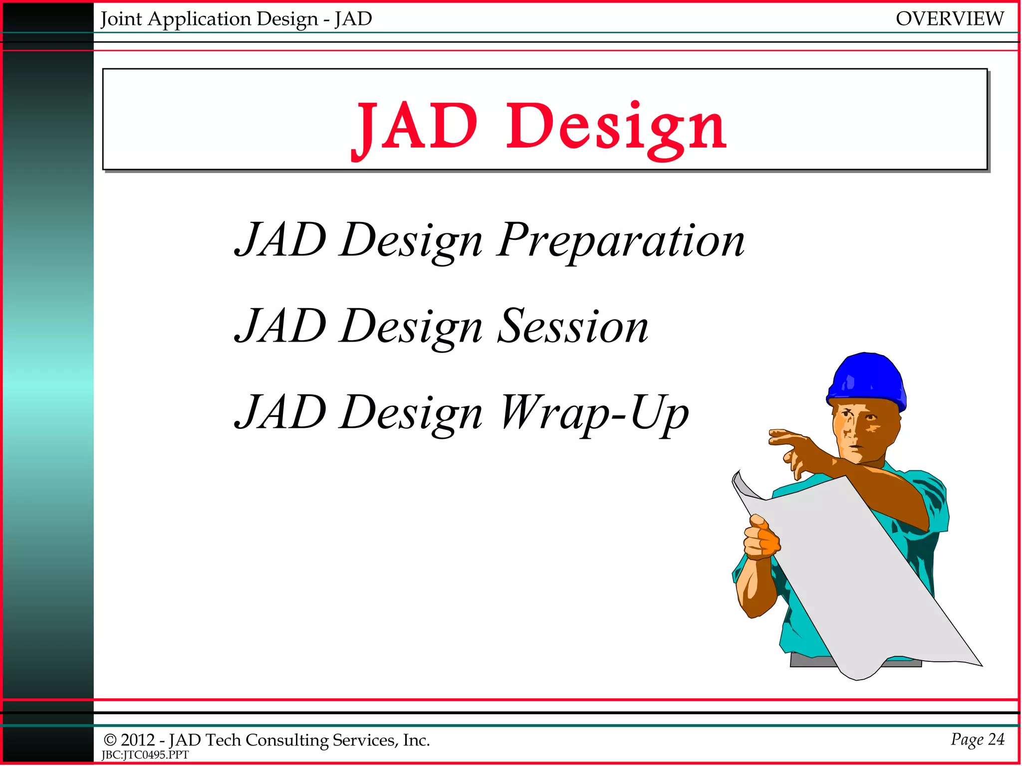 Joint Application Design - JAD                OVERVIEW




                                 JAD Design
                  JAD Design Preparation
                  JAD Design Session
                  JAD Design Wrap-Up




© 2012 - JAD Tech Consulting Services, Inc.       Page 24
JBC:JTC0495.PPT
 
