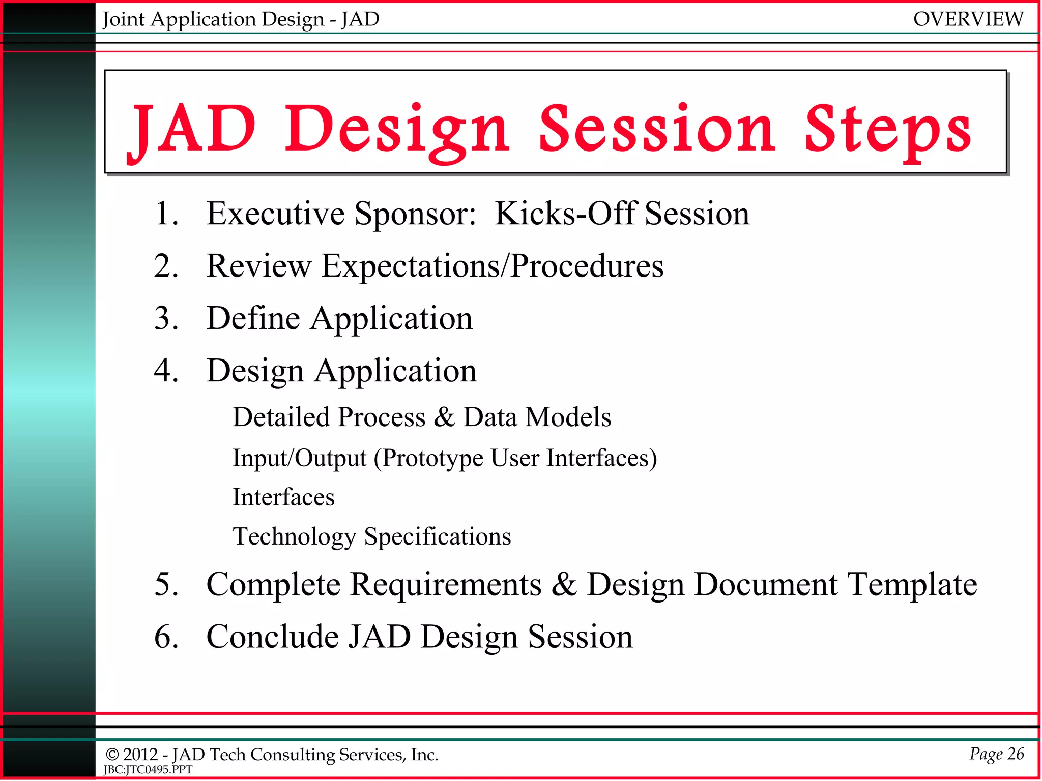 Joint Application Design - JAD                               OVERVIEW




    JAD Design Session Steps
        1. Executive Sponsor: Kicks-Off Session
        2. Review Expectations/Procedures
        3. Define Application
        4. Design Application
                  Detailed Process & Data Models
                  Input/Output (Prototype User Interfaces)
                  Interfaces
                  Technology Specifications
        5. Complete Requirements & Design Document Template
        6. Conclude JAD Design Session


© 2012 - JAD Tech Consulting Services, Inc.                      Page 26
JBC:JTC0495.PPT
 