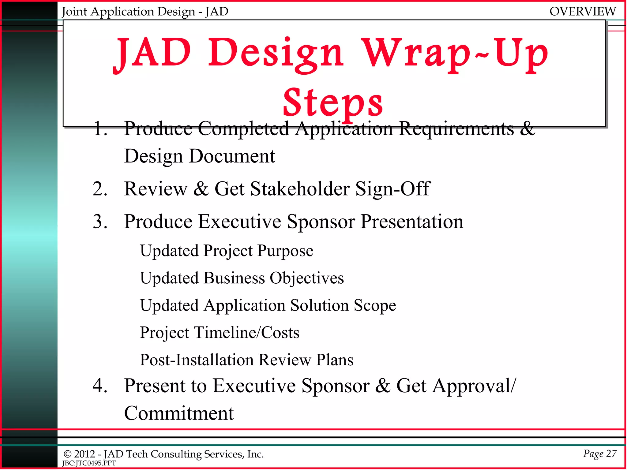 Joint Application Design - JAD                            OVERVIEW



           JAD Design Wrap-Up
                           Steps Requirements &
        1. Produce Completed Application
                  Design Document
        2. Review & Get Stakeholder Sign-Off
        3. Produce Executive Sponsor Presentation
                   Updated Project Purpose
                   Updated Business Objectives
                   Updated Application Solution Scope
                   Project Timeline/Costs
                   Post-Installation Review Plans
        4. Present to Executive Sponsor & Get Approval/
           Commitment
© 2012 - JAD Tech Consulting Services, Inc.                   Page 27
JBC:JTC0495.PPT
 