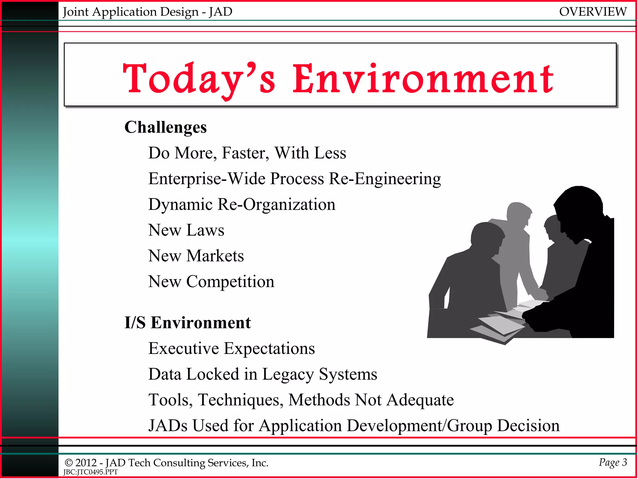Joint Application Design - JAD                                           OVERVIEW




                  Today’s Environment
                  Challenges
                    Do More, Faster, With Less
                    Enterprise-Wide Process Re-Engineering
                    Dynamic Re-Organization
                    New Laws
                    New Markets
                    New Competition

                  I/S Environment
                      Executive Expectations
                      Data Locked in Legacy Systems
                      Tools, Techniques, Methods Not Adequate
                      JADs Used for Application Development/Group Decision
© 2012 - JAD Tech Consulting Services, Inc.                                  Page 3
JBC:JTC0495.PPT
 