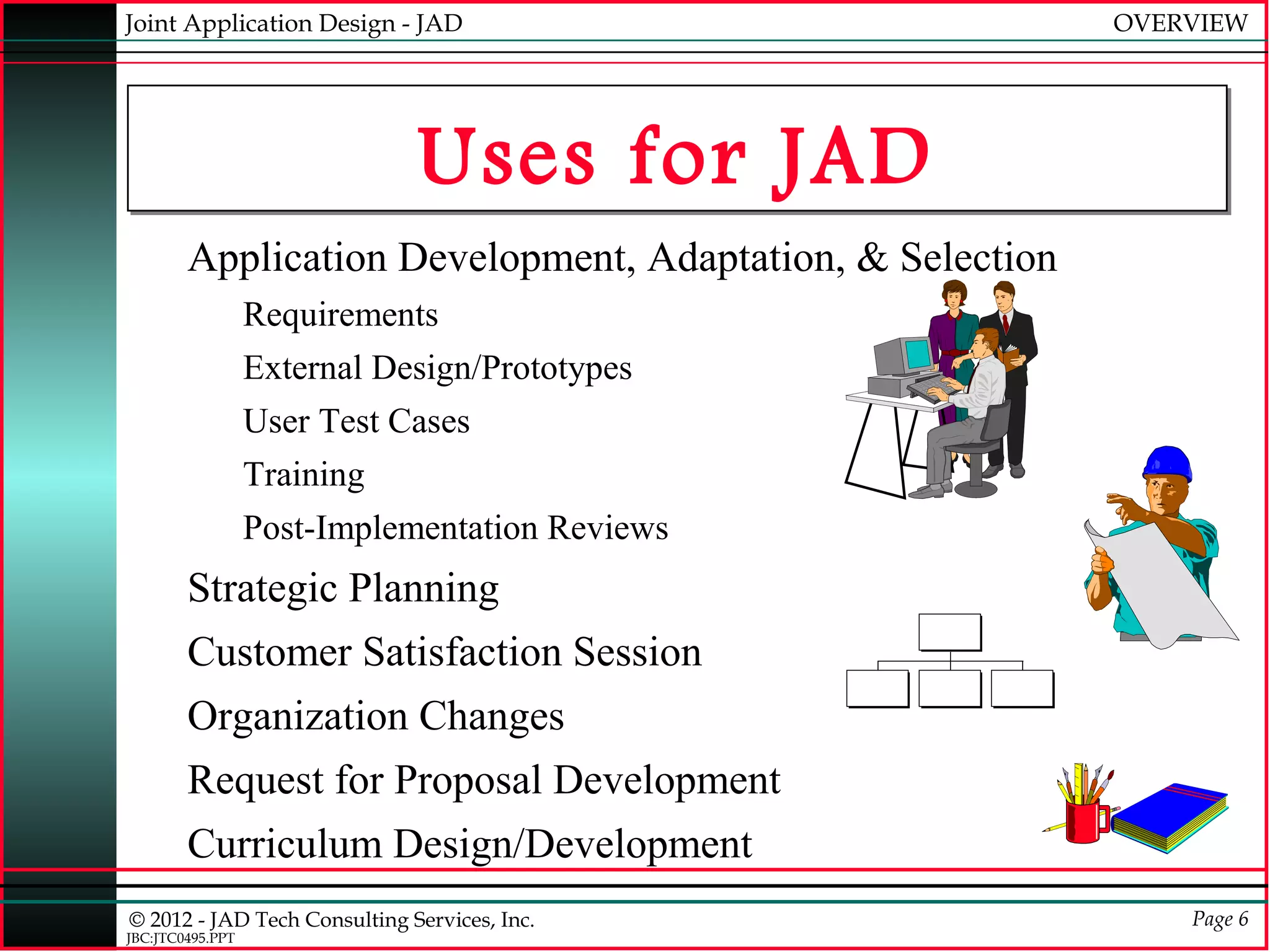 Joint Application Design - JAD                                                   OVERVIEW




                              Uses for JAD
        Application Development, Adaptation, & Selection
                  Requirements
                  External Design/Prototypes
                  User Test Cases
                  Training
                  Post-Implementation Reviews
        Strategic Planning
                                                            aaaaaa


        Customer Satisfaction Session
                                                            aaaaaa


                                                aaaaaaaa   aaaaaaaa   aaaaaaaa
                                                aaaaaaaa   aaaaaaaa   aaaaaaaa

        Organization Changes
        Request for Proposal Development
        Curriculum Design/Development
© 2012 - JAD Tech Consulting Services, Inc.                                          Page 6
JBC:JTC0495.PPT
 