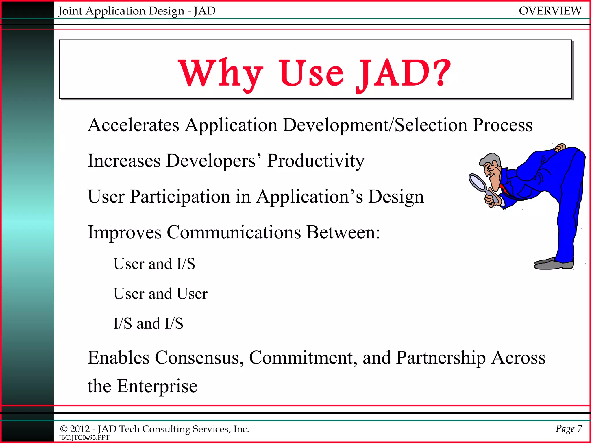 Joint Application Design - JAD                             OVERVIEW




                           Why Use JAD?
        Accelerates Application Development/Selection Process
        Increases Developers’ Productivity
        User Participation in Application’s Design
        Improves Communications Between:
                  User and I/S
                  User and User
                  I/S and I/S

        Enables Consensus, Commitment, and Partnership Across
        the Enterprise

© 2012 - JAD Tech Consulting Services, Inc.                     Page 7
JBC:JTC0495.PPT
 