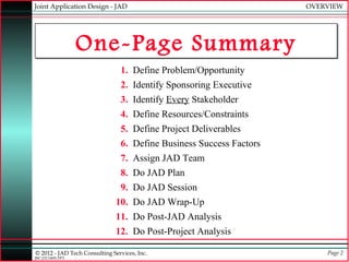 Joint Application Design - JAD                                       OVERVIEW




                  One-Page Summary
                                1. Define Problem/Opportunity
                                2. Identify Sponsoring Executive
                                3. Identify Every Stakeholder
                                4. Define Resources/Constraints
                                5. Define Project Deliverables
                                6. Define Business Success Factors
                                7. Assign JAD Team
                                8. Do JAD Plan
                                9. Do JAD Session
                              10. Do JAD Wrap-Up
                              11. Do Post-JAD Analysis
                              12. Do Post-Project Analysis

© 2012 - JAD Tech Consulting Services, Inc.                              Page 2
JBC:JTC0495.PPT
 