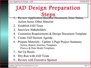 Joint Application Design - JAD                                OVERVIEW



          JAD Design Preparation
                            StepsDocument, Issue Status,
        1. Review Application Baseline
                  Action Items, Other Material
        2.        Establish JAD Team
        3.        Interview Stakeholders
        4.        Customize Requirements & Design Document Template
        5.        Create JAD Session Agenda
        6.        Prepare Materials - Update 1-Page Project Summary
                   Screen, Report, Interface Templates
                   Process & Data Model Templates
        7. Set Up Room
        8. Dry-Run with JAD Team
        9. Review with Executive Sponsor
© 2012 - JAD Tech Consulting Services, Inc.                       Page 25
JBC:JTC0495.PPT
 