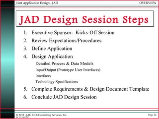 Joint Application Design - JAD                               OVERVIEW




    JAD Design Session Steps
        1. Executive Sponsor: Kicks-Off Session
        2. Review Expectations/Procedures
        3. Define Application
        4. Design Application
                  Detailed Process & Data Models
                  Input/Output (Prototype User Interfaces)
                  Interfaces
                  Technology Specifications
        5. Complete Requirements & Design Document Template
        6. Conclude JAD Design Session


© 2012 - JAD Tech Consulting Services, Inc.                      Page 26
JBC:JTC0495.PPT
 
