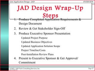 Joint Application Design - JAD                            OVERVIEW



           JAD Design Wrap-Up
                           Steps Requirements &
        1. Produce Completed Application
                  Design Document
        2. Review & Get Stakeholder Sign-Off
        3. Produce Executive Sponsor Presentation
                   Updated Project Purpose
                   Updated Business Objectives
                   Updated Application Solution Scope
                   Project Timeline/Costs
                   Post-Installation Review Plans
        4. Present to Executive Sponsor & Get Approval/
           Commitment
© 2012 - JAD Tech Consulting Services, Inc.                   Page 27
JBC:JTC0495.PPT
 