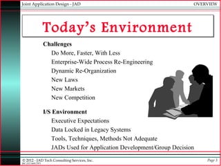 Joint Application Design - JAD                                           OVERVIEW




                  Today’s Environment
                  Challenges
                    Do More, Faster, With Less
                    Enterprise-Wide Process Re-Engineering
                    Dynamic Re-Organization
                    New Laws
                    New Markets
                    New Competition

                  I/S Environment
                      Executive Expectations
                      Data Locked in Legacy Systems
                      Tools, Techniques, Methods Not Adequate
                      JADs Used for Application Development/Group Decision
© 2012 - JAD Tech Consulting Services, Inc.                                  Page 3
JBC:JTC0495.PPT
 