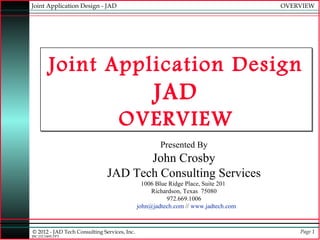 Joint Application Design - JAD                                                      OVERVIEW




         Joint Application Design
                                                    JAD
                                    OVERVIEW
                                                      Presented By
                                      John Crosby
                               JAD Tech Consulting Services
                                                1006 Blue Ridge Place, Suite 201
                                                   Richardson, Texas 75080
                                                         972.669.1006
                                              john@jadtech.com // www.jadtech.com



© 2012 - JAD Tech Consulting Services, Inc.                                             Page 1
JBC:JTC0495.PPT
 