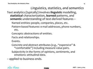 Text Analytics: An Industry View
JADT – June 5, 2014
15
Linguistics, statistics, and semantics
Text analytics (typically) involves linguistic modelling,
statistical characterization, learned patterns, and
semantic understanding of text-derived features –
Named entities: people, companies, places, etc.
Pattern-based features: e-mail addresses, phone numbers,
etc.
Concepts: abstractions of entities.
Facts and relationships.
Events.
Concrete and abstract attributes (e.g., “expensive” &
“comfortable”) including measure-value pairs.
Subjectivity in the forms of opinions, sentiments, and
emotions: attitudinal data.
– applied to business ends.
 