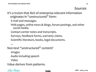 Text Analytics: An Industry View
JADT – June 5, 2014
16
Sources
It’s a truism that 80% of enterprise-relevant information
originates in “unstructured” form:
E-mail and messages.
Web pages, online news & blogs, forum postings, and other
social media.
Contact-center notes and transcripts.
Surveys, feedback forms, warranty claims.
Scientific literature, books, legal documents.
...
Non-text “unstructured” content?
Images
Audio including speech
Video
Value derives from patterns.
 