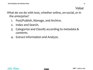 Text Analytics: An Industry View
JADT – June 5, 2014
17
Value
What do we do with text, whether online, on-social, or in
the enterprise?
1. Post/Publish, Manage, and Archive.
2. Index and Search.
3. Categorize and Classify according to metadata &
contents.
4. Extract information and Analyze.
 