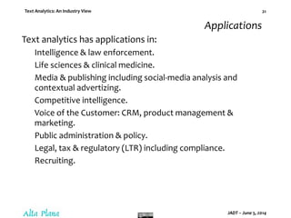 Text Analytics: An Industry View
JADT – June 5, 2014
21
Applications
Text analytics has applications in:
Intelligence & law enforcement.
Life sciences & clinical medicine.
Media & publishing including social-media analysis and
contextual advertizing.
Competitive intelligence.
Voice of the Customer: CRM, product management &
marketing.
Public administration & policy.
Legal, tax & regulatory (LTR) including compliance.
Recruiting.
 