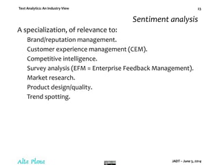 Text Analytics: An Industry View
JADT – June 5, 2014
23
Sentiment analysis
A specialization, of relevance to:
Brand/reputation management.
Customer experience management (CEM).
Competitive intelligence.
Survey analysis (EFM = Enterprise Feedback Management).
Market research.
Product design/quality.
Trend spotting.
 