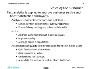 Text Analytics: An Industry View
JADT – June 5, 2014
28
Voice of the Customer
Text analytics is applied to improve customer service and
boost satisfaction and loyalty.
Analyze customer interactions and opinions –
• E-mail, contact-center notes, survey responses.
• Forum & blog posting and other social media.
– to –
• Address customer product & service issues.
• Improve quality.
• Manage brand & reputation.
Assessment of qualitative information from text helps users –
• Gain feedback on interactions.
• Assess customer value.
• Understand root causes.
• Mine data for measures such as churn likelihood.
 