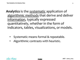 Text Analytics: An Industry View
JADT – June 5, 2014
3
Analytics is the systematic application of
algorithmic methods that derive and deliver
information, typically expressed
quantitatively, whether in the form of
indicators, tables, visualizations, or models.
• Systematic means formal & repeatable.
• Algorithmic contrasts with heuristic.
 