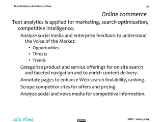 Text Analytics: An Industry View
JADT – June 5, 2014
30
Online commerce
Text analytics is applied for marketing, search optimization,
competitive intelligence.
Analyze social media and enterprise feedback to understand
the Voice of the Market:
• Opportunities
• Threats
• Trends
Categorize product and service offerings for on-site search
and faceted navigation and to enrich content delivery.
Annotate pages to enhance Web-search findability, ranking.
Scrape competitor sites for offers and pricing.
Analyze social and news media for competitive information.
 
