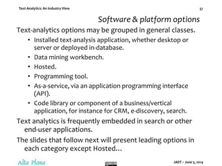 Text Analytics: An Industry View
JADT – June 5, 2014
37
Software & platform options
Text-analytics options may be grouped in general classes.
• Installed text-analysis application, whether desktop or
server or deployed in-database.
• Data mining workbench.
• Hosted.
• Programming tool.
• As-a-service, via an application programming interface
(API).
• Code library or component of a business/vertical
application, for instance for CRM, e-discovery, search.
Text analytics is frequently embedded in search or other
end-user applications.
The slides that follow next will present leading options in
each category except Hosted…
 
