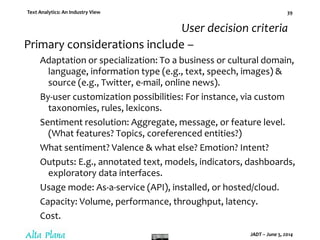 Text Analytics: An Industry View
JADT – June 5, 2014
39
User decision criteria
Primary considerations include –
Adaptation or specialization: To a business or cultural domain,
language, information type (e.g., text, speech, images) &
source (e.g., Twitter, e-mail, online news).
By-user customization possibilities: For instance, via custom
taxonomies, rules, lexicons.
Sentiment resolution: Aggregate, message, or feature level.
(What features? Topics, coreferenced entities?)
What sentiment? Valence & what else? Emotion? Intent?
Outputs: E.g., annotated text, models, indicators, dashboards,
exploratory data interfaces.
Usage mode: As-a-service (API), installed, or hosted/cloud.
Capacity: Volume, performance, throughput, latency.
Cost.
 