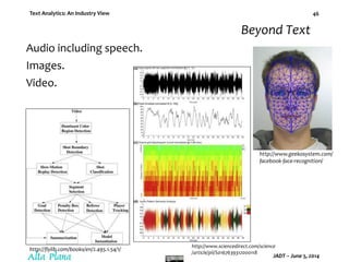 Text Analytics: An Industry View
JADT – June 5, 2014
46
Audio including speech.
Images.
Video.
http://www.geekosystem.com/
facebook-face-recognition/
http://www.sciencedirect.com/science
/article/pii/S0167639312000118
http://flylib.com/books/en/2.495.1.54/1/
Beyond Text
 