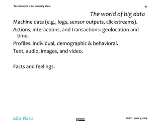 Text Analytics: An Industry View
JADT – June 5, 2014
47
The world of big data
Machine data (e.g., logs, sensor outputs, clickstreams).
Actions, interactions, and transactions: geolocation and
time.
Profiles: individual, demographic & behavioral.
Text, audio, images, and video.
Facts and feelings.
 