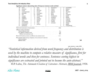 Text Analytics: An Industry View
JADT – June 5, 2014
6
“Statistical information derived from word frequency and distribution is
used by the machine to compute a relative measure of significance, first for
individual words and then for sentences. Sentences scoring highest in
significance are extracted and printed out to become the auto-abstract.”
H.P. Luhn, The Automatic Creation of Literature Abstracts, IBM Journal, 1958.
 