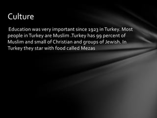 Culture
Education was very important since 1923 in Turkey. Most
people in Turkey are Muslim .Turkey has 99 percent of
Muslim and small of Christian and groups of Jewish. In
Turkey they star with food called Mezas

 