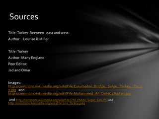 Sources
Title: Turkey Between east and west.
Author: . Lourise R.Miller
Title: Turkey
Author: Many England
Peer Editor:

Jad and Omar
Images:
http://commons.wikimedia.org/wiki/File:Eurymedon_Bridge,_Selge,_Turkey._Pic_1
7.jpg and
http://commons.wikimedia.org/wiki/File:Muhammed_Ali_Do%C4%9Fan.jpg
and http://commons.wikimedia.org/wiki/File:E%C3%A7e_Super_Girl.JPG and
http://commons.wikimedia.org/wiki/File:Lira_Turkey.jpeg

 