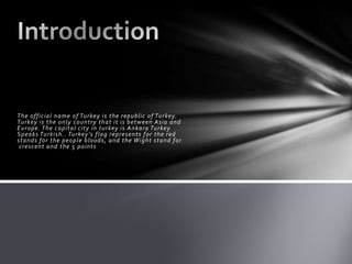 The official name of Turkey is the republic of Turkey.
Turkey is the only country that it is between Asia and
Europe. The capital city in turkey is Ankara Turkey
Speaks Turkish.. Turkey’s flag represents for the red
stands for the people bloods, and the Wight stand for
crescent and the 5 points

 