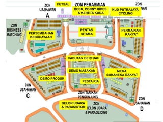 PERSEMBAHAN
KEBUDAYAAN
DEMO PRODUK
PENTAS
UTAMA
PERMAINAN
RAKYAT
BELON UDARA
& PARAMOTOR
MEGA
SUKANEKA RAKYAT
DEMO MASAKAN
FUTSAL
BECA, PONNY RIDES
& KERETA KUDA
KUD PUTRAJAYA
CYCLING
PESTA RIA
CABUTAN BERTUAH
 