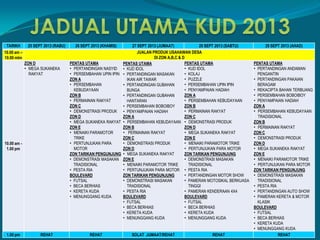 TARIKH 25 SEPT 2013 (RABU) 26 SEPT 2013 (KHAMIS) 27 SEPT 2013 (JUMAAT) 28 SEPT 2013 (SABTU) 29 SEPT 2013 (AHAD)
10.00 am –
10.00 mlm
JUALAN PRODUK USAHAWAN DESA
DI ZON A,B,C & D
10.00 am -
1.00 pm
ZON D
• MEGA SUKANEKA
RAKYAT
PENTAS UTAMA
• PERTANDINGAN NASYID
• PERSEMBAHAN UPIN IPIN
ZON A
• PERSEMBAHAN
KEBUDAYAAN
ZON B
• PERMAINAN RAKYAT
ZON C
• DEMONSTRASI PRODUK
ZON D
• MEGA SUKANEKA RAKYAT
ZON E
• MENAIKI PARAMOTOR
TRIKE
• PERTUNJUKAN PARA
MOTOR
ZON TARIKAN PENGUNJUNG
• DEMONSTRASI MASAKAN
TRADISIONAL
• PESTA RIA
BOULEVARD
• FUTSAL
• BECA BERHIAS
• KERETA KUDA
• MENUNGGANG KUDA
PENTAS UTAMA
• KUD IDOL
• PERTANDINGAN MASAKAN
IKAN AIR TAWAR
• PERTANDINGAN GUBAHAN
BUNGA
• PERTANDINGAN GUBAHAN
HANTARAN
• PERSEMBAHAN BOBOIBOY
• PENYAMPAIAN HADIAH
ZON A
• PERSEMBAHAN KEBUDAYAAN
ZON B
• PERMAINAN RAKYAT
ZON C
• DEMONSTRASI PRODUK
ZON D
• MEGA SUKANEKA RAKYAT
ZON E
• MENAIKI PARAMOTOR TRIKE
• PERTUNJUKAN PARA MOTOR
ZON TARIKAN PENGUNJUNG
• DEMONSTRASI MASAKAN
TRADISIONAL
• PESTA RIA
BOULEVARD
• FUTSAL
• BECA BERHIAS
• KERETA KUDA
• MENUNGGANG KUDA
PENTAS UTAMA
• KUD IDOL
• KOLAJ
• PUZZLE
• PERSEMBAHAN UPIN IPIN
• PENYAMPAIAN HADIAH
ZON A
• PERSEMBAHAN KEBUDAYAAN
ZON B
• PERMAINAN RAKYAT
ZON C
• DEMONSTRASI PRODUK
ZON D
• MEGA SUKANEKA RAKYAT
ZON E
• MENAIKI PARAMOTOR TRIKE
• PERTUNJUKAN PARA MOTOR
ZON TARIKAN PENGUNJUNG
• DEMONSTRASI MASAKAN
TRADISIONAL
• PESTA RIA
• PERTANDINGAN MOTOR SHOW
• PAMERAN MOTOSIKAL BERKUASA
TINGGI
• PAMERAN KENDERAAN 4X4
BOULEVARD
• FUTSAL
• BECA BERHIAS
• KERETA KUDA
• MENUNGGANG KUDA
PENTAS UTAMA
• PERTANDINGAN ANDAMAN
PENGANTIN
• PERTANDINGAN PAKAIAN
BERAGAM
• REKACIPTA BAHAN TERBUANG
• PERSEMBAHAN BOBOIBOY
• PENYAMPAIAN HADIAH
ZON A
• PERSEMBAHAN KEBUDAYAAN
TRADISIONAL
ZON B
• PERMAINAN RAKYAT
ZON C
• DEMONSTRASI PRODUK
ZON D
• MEGA SUKANEKA RAKYAT
ZON E
• MENAIKI PARAMOTOR TRIKE
• PERTUNJUKAN PARA MOTOR
ZON TARIKAN PENGUNJUNG
• DEMONSTRASI MASAKAN
TRADISIONAL
• PESTA RIA
• PERTANDINGAN AUTO SHOW
• PAMERAN KERETA & MOTOR
KLASIK
BOULEVARD
• FUTSAL
• BECA BERHIAS
• KERETA KUDA
• MENUNGGANG KUDA
1.00 pm REHAT REHAT SOLAT JUMAAT/REHAT REHAT REHAT
 