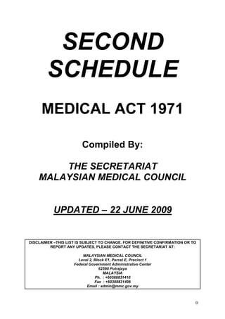 SECOND
        SCHEDULE
     MEDICAL ACT 1971

                        Compiled By:

        THE SECRETARIAT
    MALAYSIAN MEDICAL COUNCIL


           UPDATED – 22 JUNE 2009


DISCLAIMER –THIS LIST IS SUBJECT TO CHANGE. FOR DEFINITIVE CONFIRMATION OR TO
         REPORT ANY UPDATES, PLEASE CONTACT THE SECRETARIAT AT:

                        MALAYSIAN MEDICAL COUNCIL
                      Level 2, Block E1, Parcel E, Precinct 1
                    Federal Government Administrative Center
                                 62590 Putrajaya
                                    MALAYSIA
                               Ph. : +60388831410
                               Fax : +60388831406
                           Email : admin@mmc.gov.my



                                                                            0
 